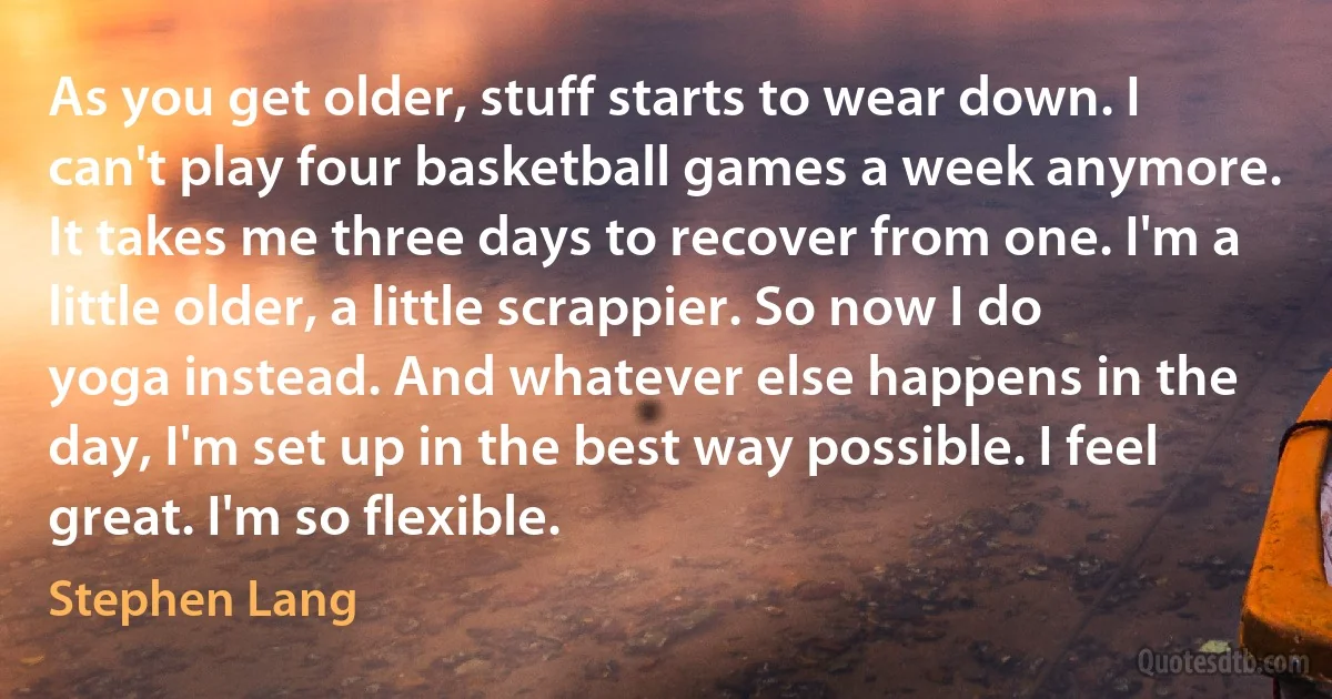 As you get older, stuff starts to wear down. I can't play four basketball games a week anymore. It takes me three days to recover from one. I'm a little older, a little scrappier. So now I do yoga instead. And whatever else happens in the day, I'm set up in the best way possible. I feel great. I'm so flexible. (Stephen Lang)