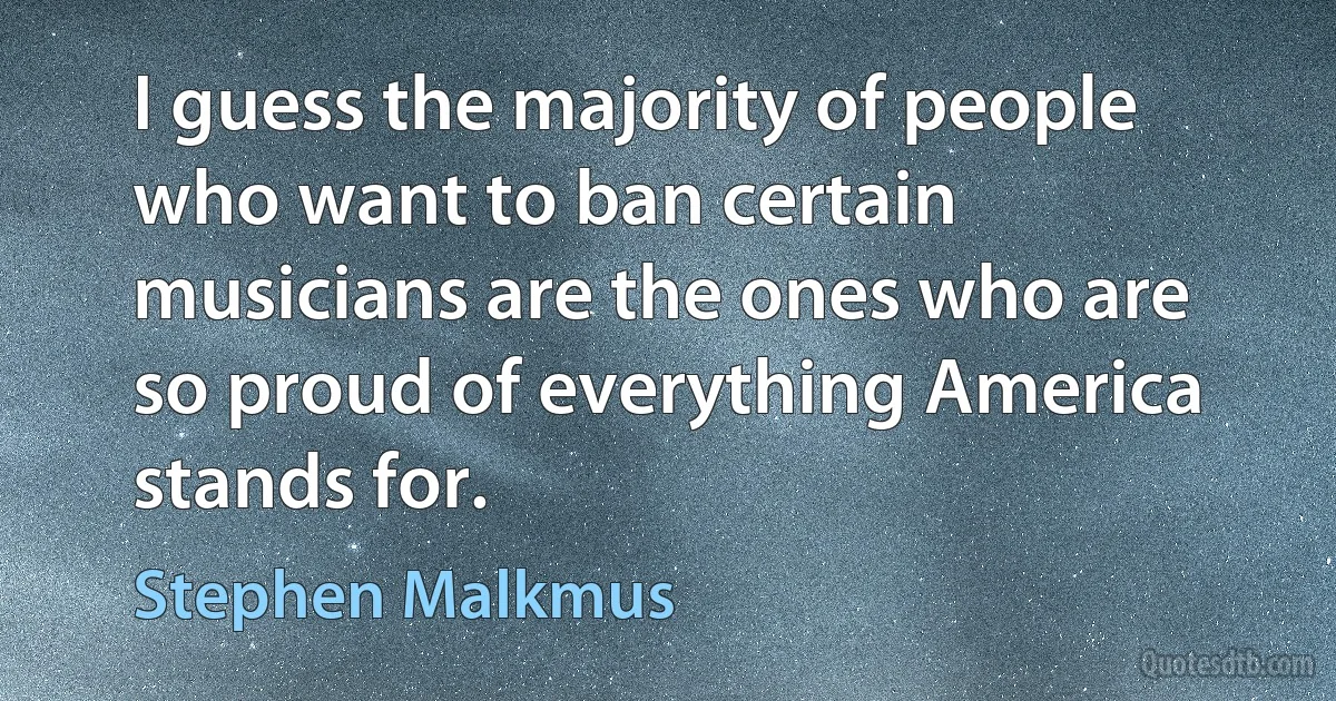 I guess the majority of people who want to ban certain musicians are the ones who are so proud of everything America stands for. (Stephen Malkmus)