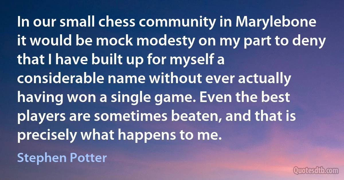 In our small chess community in Marylebone it would be mock modesty on my part to deny that I have built up for myself a considerable name without ever actually having won a single game. Even the best players are sometimes beaten, and that is precisely what happens to me. (Stephen Potter)