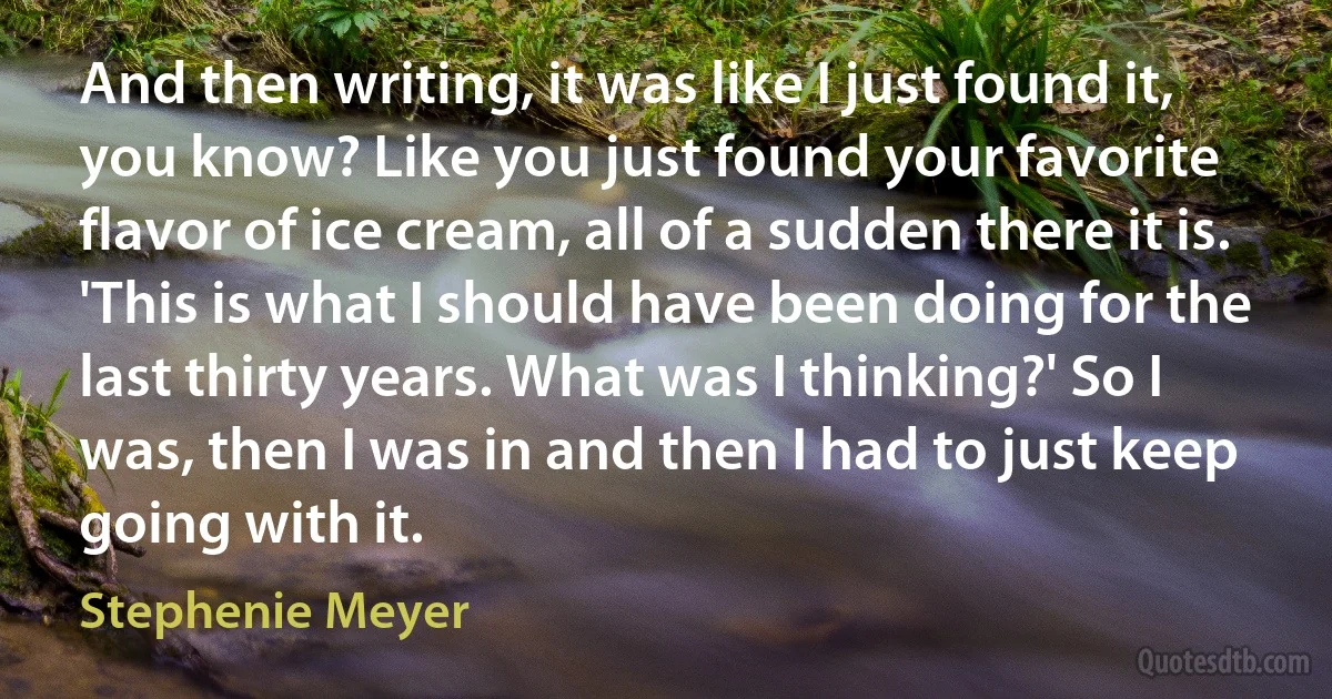 And then writing, it was like I just found it, you know? Like you just found your favorite flavor of ice cream, all of a sudden there it is. 'This is what I should have been doing for the last thirty years. What was I thinking?' So I was, then I was in and then I had to just keep going with it. (Stephenie Meyer)