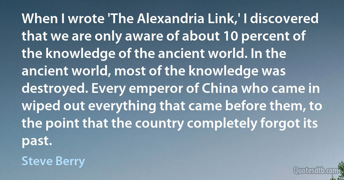 When I wrote 'The Alexandria Link,' I discovered that we are only aware of about 10 percent of the knowledge of the ancient world. In the ancient world, most of the knowledge was destroyed. Every emperor of China who came in wiped out everything that came before them, to the point that the country completely forgot its past. (Steve Berry)