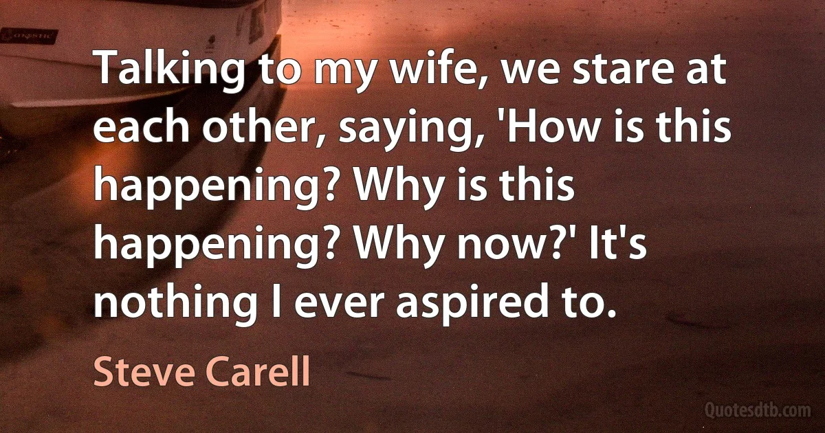 Talking to my wife, we stare at each other, saying, 'How is this happening? Why is this happening? Why now?' It's nothing I ever aspired to. (Steve Carell)