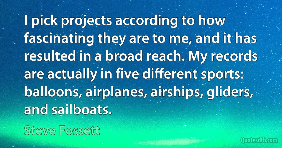 I pick projects according to how fascinating they are to me, and it has resulted in a broad reach. My records are actually in five different sports: balloons, airplanes, airships, gliders, and sailboats. (Steve Fossett)