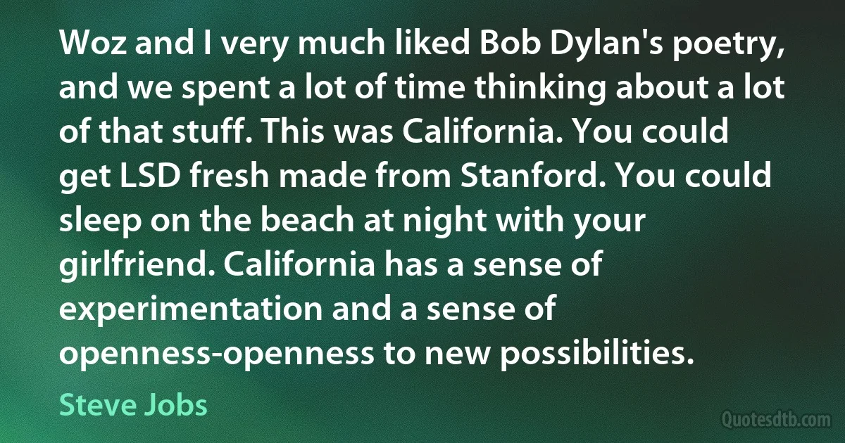 Woz and I very much liked Bob Dylan's poetry, and we spent a lot of time thinking about a lot of that stuff. This was California. You could get LSD fresh made from Stanford. You could sleep on the beach at night with your girlfriend. California has a sense of experimentation and a sense of openness-openness to new possibilities. (Steve Jobs)