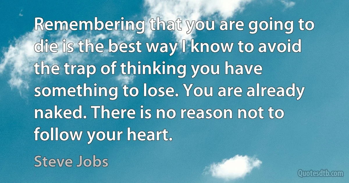 Remembering that you are going to die is the best way I know to avoid the trap of thinking you have something to lose. You are already naked. There is no reason not to follow your heart. (Steve Jobs)