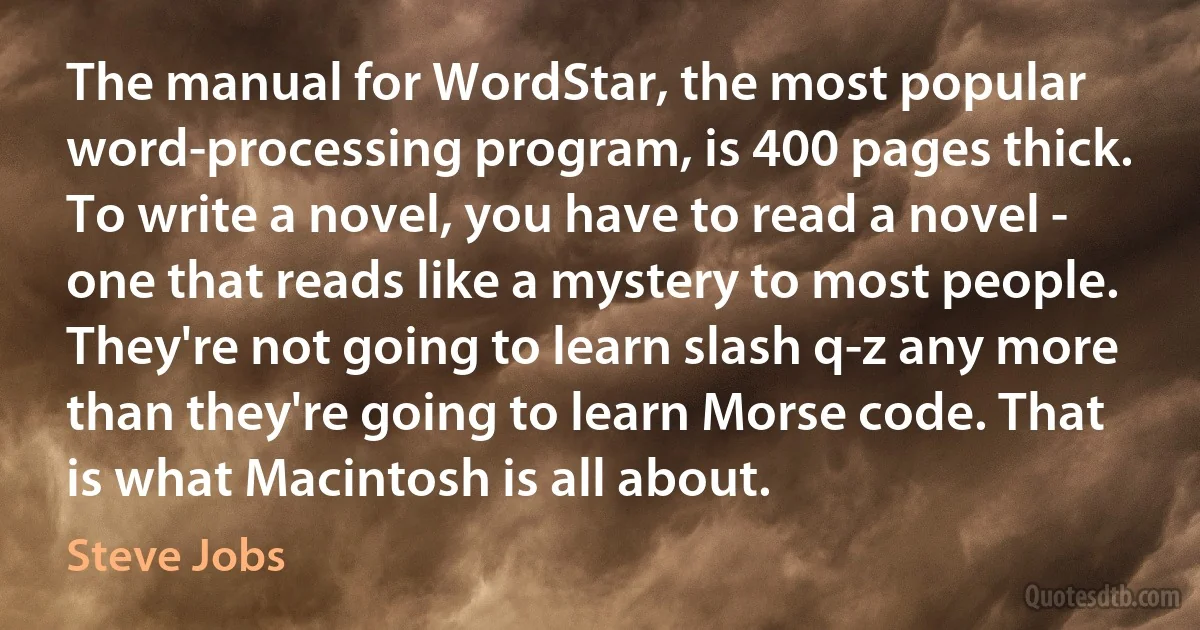 The manual for WordStar, the most popular word-processing program, is 400 pages thick. To write a novel, you have to read a novel - one that reads like a mystery to most people. They're not going to learn slash q-z any more than they're going to learn Morse code. That is what Macintosh is all about. (Steve Jobs)