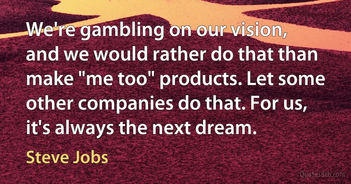 We're gambling on our vision, and we would rather do that than make "me too" products. Let some other companies do that. For us, it's always the next dream. (Steve Jobs)