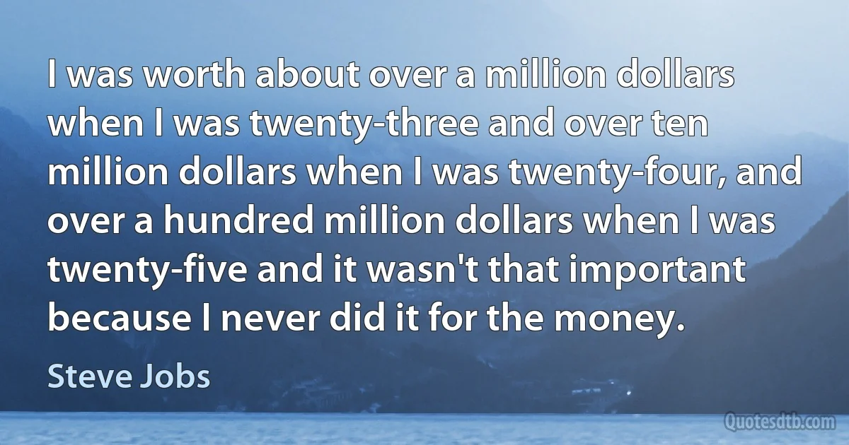 I was worth about over a million dollars when I was twenty-three and over ten million dollars when I was twenty-four, and over a hundred million dollars when I was twenty-five and it wasn't that important because I never did it for the money. (Steve Jobs)