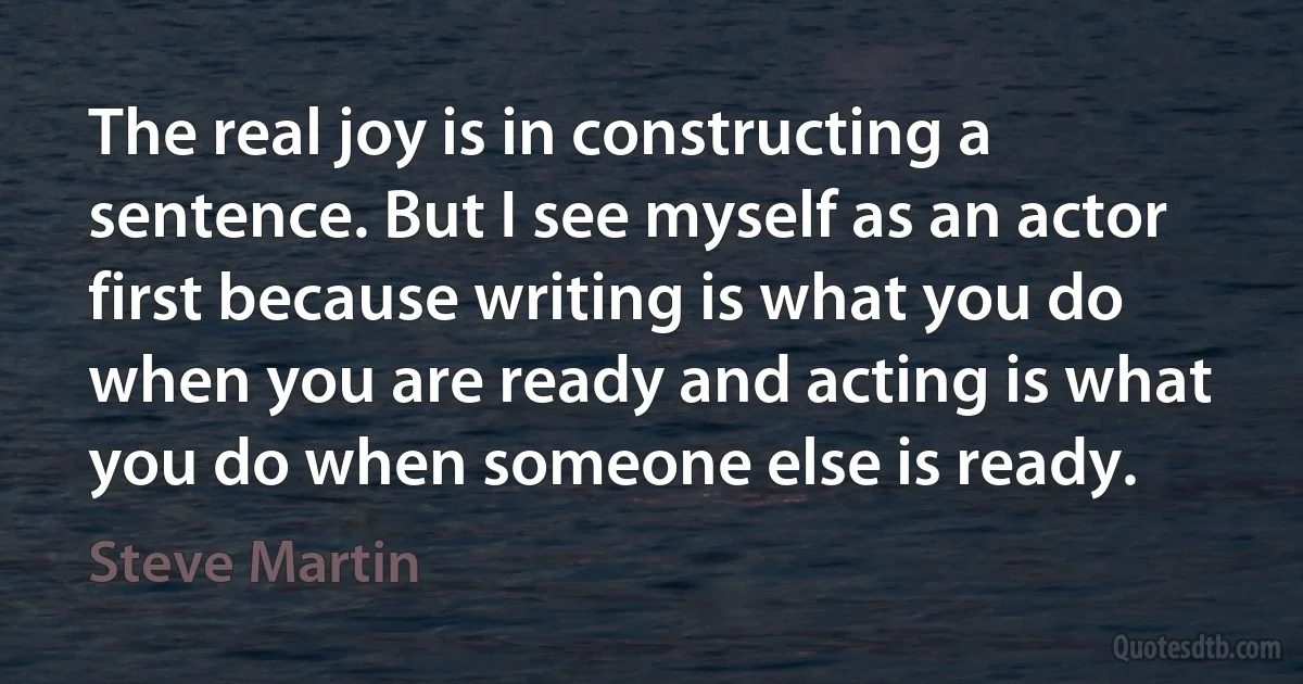 The real joy is in constructing a sentence. But I see myself as an actor first because writing is what you do when you are ready and acting is what you do when someone else is ready. (Steve Martin)