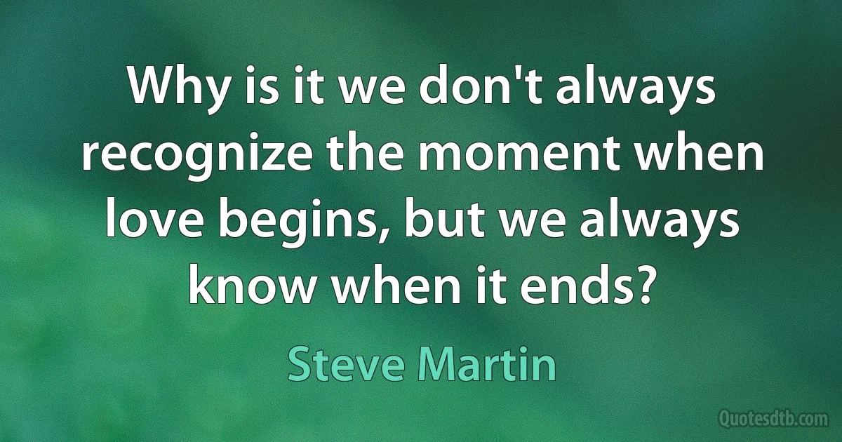 Why is it we don't always recognize the moment when love begins, but we always know when it ends? (Steve Martin)