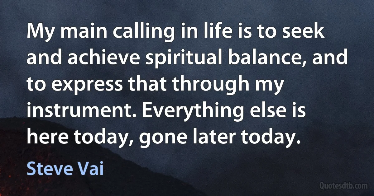 My main calling in life is to seek and achieve spiritual balance, and to express that through my instrument. Everything else is here today, gone later today. (Steve Vai)