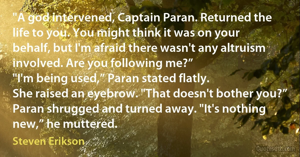 "A god intervened, Captain Paran. Returned the life to you. You might think it was on your behalf, but I'm afraid there wasn't any altruism involved. Are you following me?”
"I'm being used,” Paran stated flatly.
She raised an eyebrow. "That doesn't bother you?”
Paran shrugged and turned away. "It's nothing new,” he muttered. (Steven Erikson)