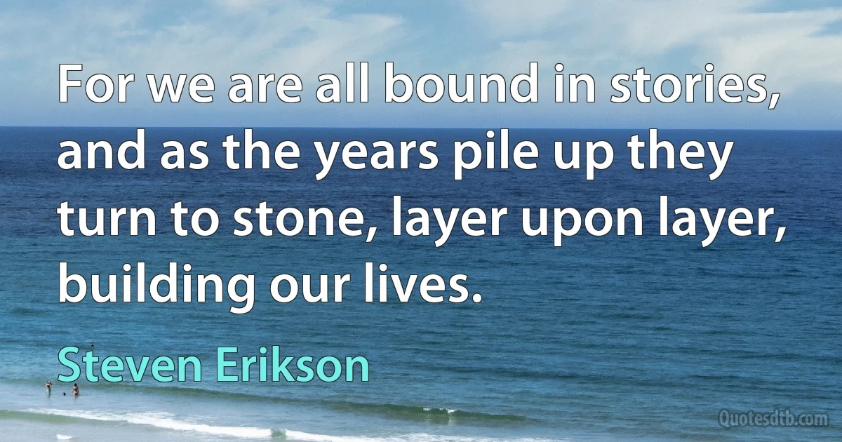 For we are all bound in stories, and as the years pile up they turn to stone, layer upon layer, building our lives. (Steven Erikson)