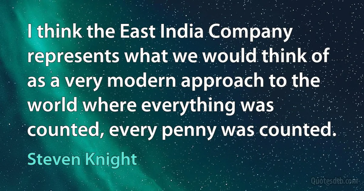 I think the East India Company represents what we would think of as a very modern approach to the world where everything was counted, every penny was counted. (Steven Knight)