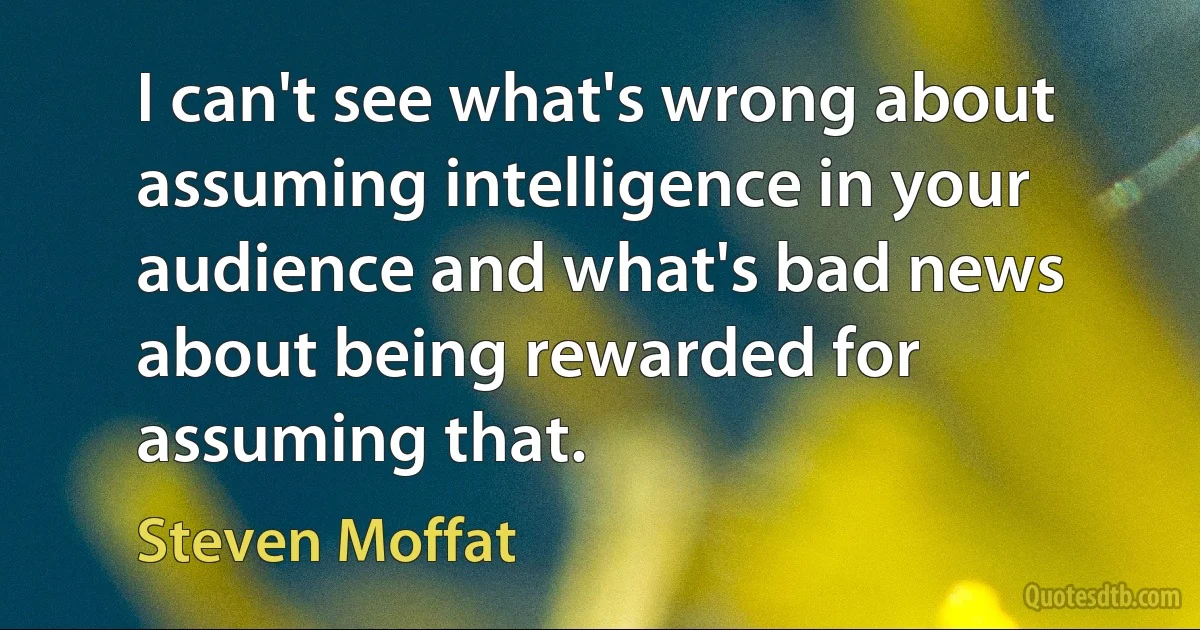 I can't see what's wrong about assuming intelligence in your audience and what's bad news about being rewarded for assuming that. (Steven Moffat)