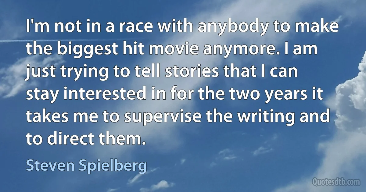 I'm not in a race with anybody to make the biggest hit movie anymore. I am just trying to tell stories that I can stay interested in for the two years it takes me to supervise the writing and to direct them. (Steven Spielberg)