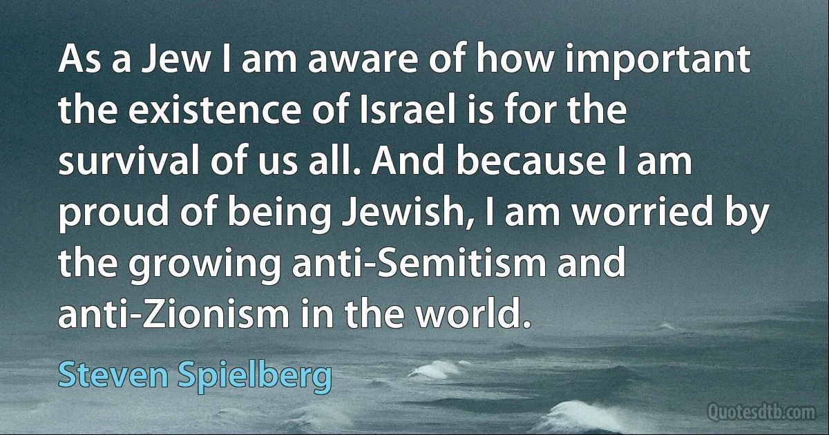 As a Jew I am aware of how important the existence of Israel is for the survival of us all. And because I am proud of being Jewish, I am worried by the growing anti-Semitism and anti-Zionism in the world. (Steven Spielberg)