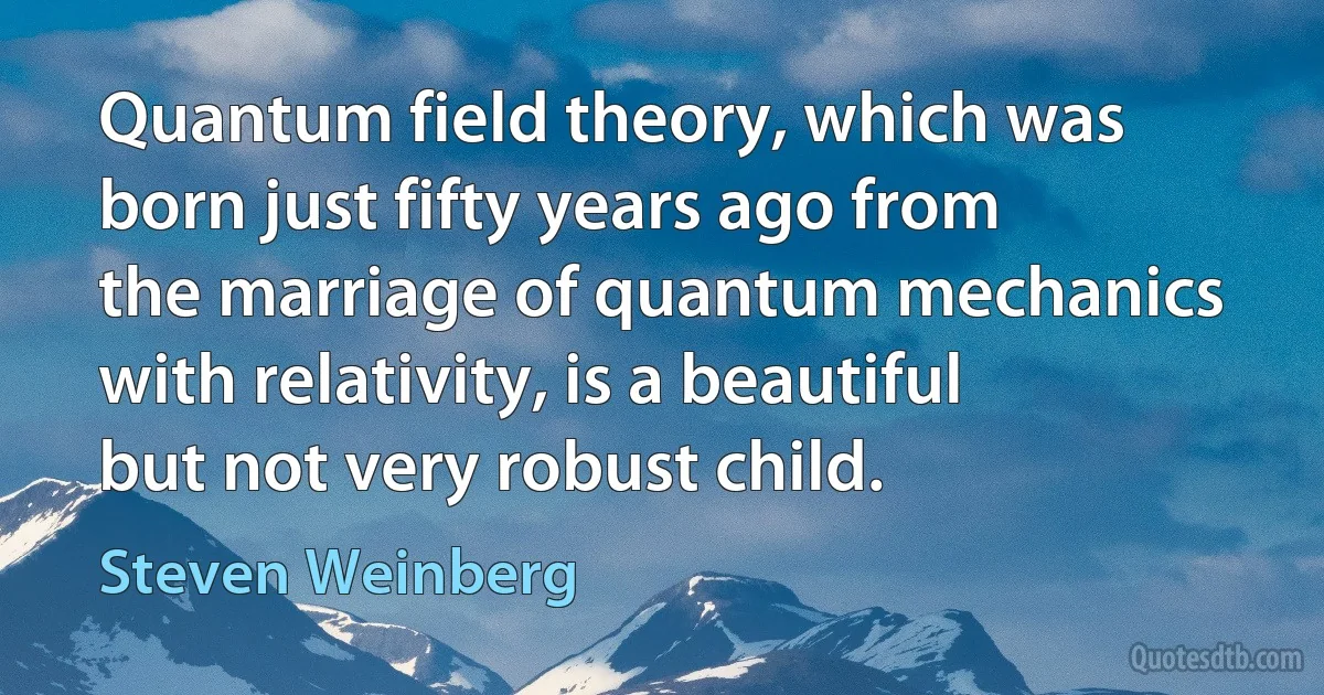 Quantum field theory, which was born just fifty years ago from the marriage of quantum mechanics with relativity, is a beautiful but not very robust child. (Steven Weinberg)