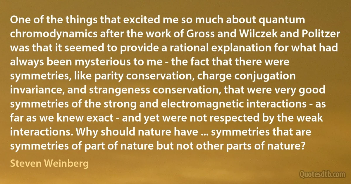 One of the things that excited me so much about quantum chromodynamics after the work of Gross and Wilczek and Politzer was that it seemed to provide a rational explanation for what had always been mysterious to me - the fact that there were symmetries, like parity conservation, charge conjugation invariance, and strangeness conservation, that were very good symmetries of the strong and electromagnetic interactions - as far as we knew exact - and yet were not respected by the weak interactions. Why should nature have ... symmetries that are symmetries of part of nature but not other parts of nature? (Steven Weinberg)