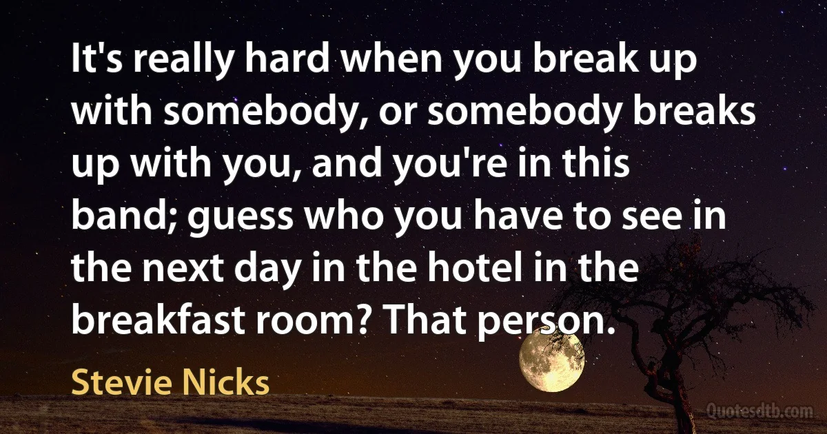 It's really hard when you break up with somebody, or somebody breaks up with you, and you're in this band; guess who you have to see in the next day in the hotel in the breakfast room? That person. (Stevie Nicks)