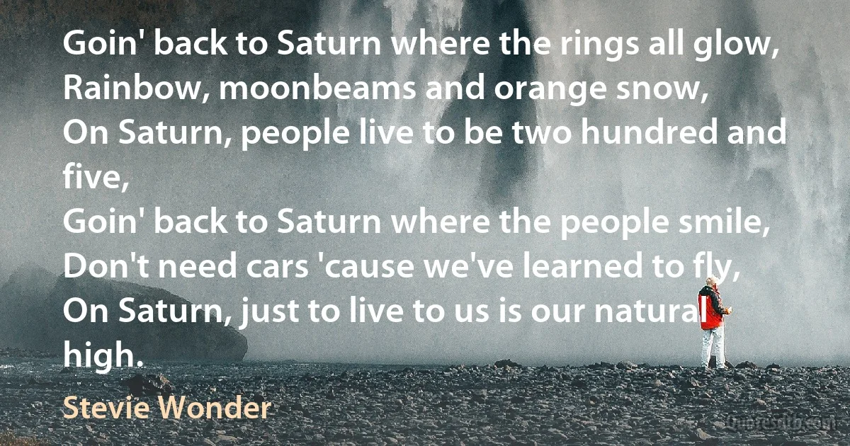 Goin' back to Saturn where the rings all glow,
Rainbow, moonbeams and orange snow,
On Saturn, people live to be two hundred and five,
Goin' back to Saturn where the people smile,
Don't need cars 'cause we've learned to fly,
On Saturn, just to live to us is our natural high. (Stevie Wonder)