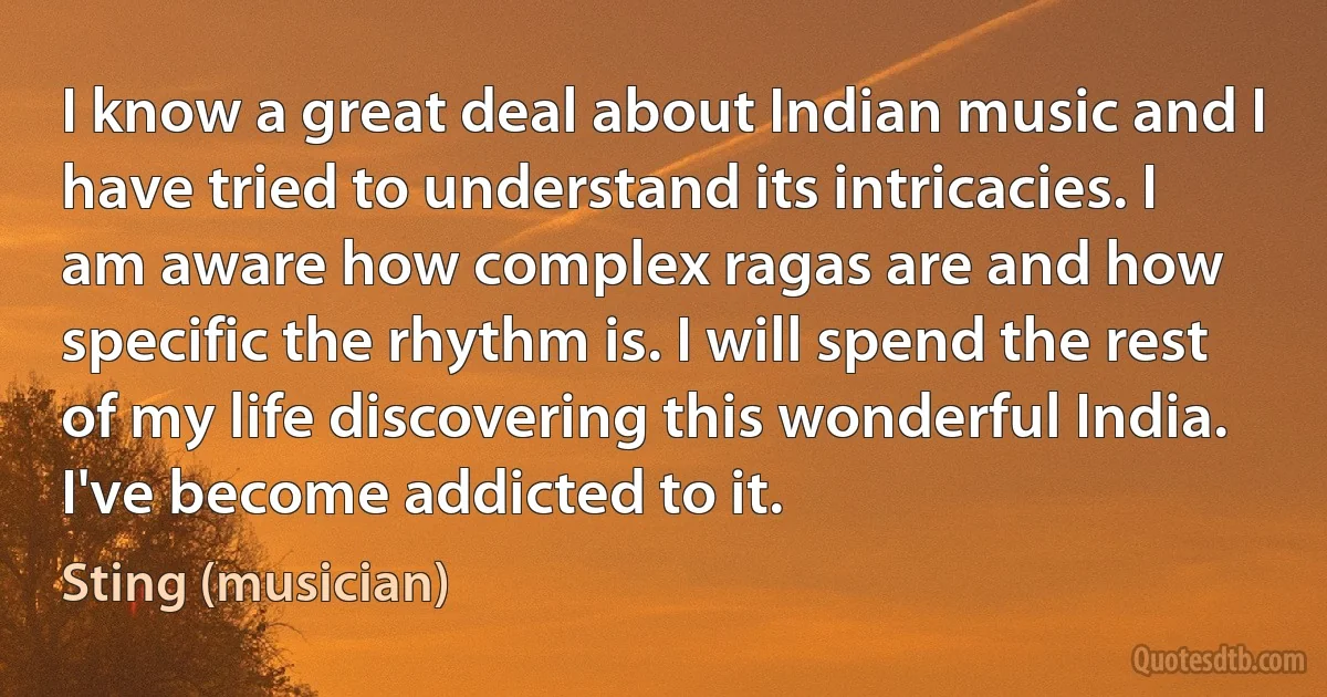 I know a great deal about Indian music and I have tried to understand its intricacies. I am aware how complex ragas are and how specific the rhythm is. I will spend the rest of my life discovering this wonderful India. I've become addicted to it. (Sting (musician))