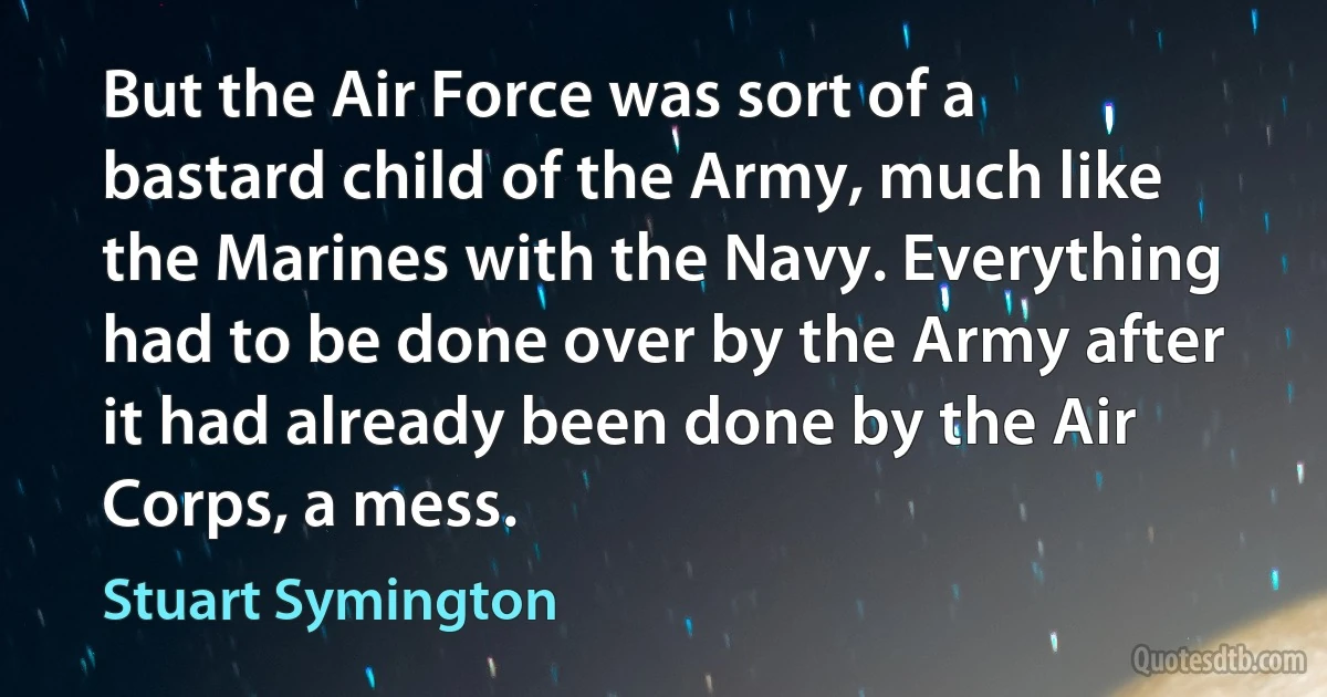 But the Air Force was sort of a bastard child of the Army, much like the Marines with the Navy. Everything had to be done over by the Army after it had already been done by the Air Corps, a mess. (Stuart Symington)