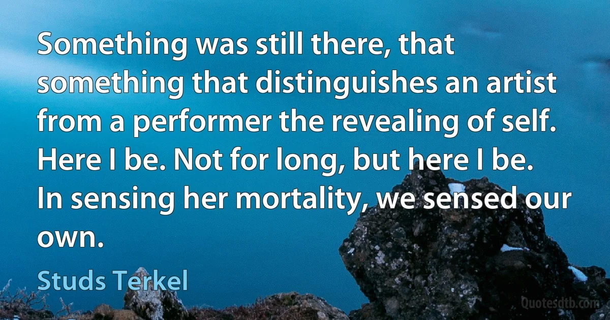 Something was still there, that something that distinguishes an artist from a performer the revealing of self. Here I be. Not for long, but here I be. In sensing her mortality, we sensed our own. (Studs Terkel)