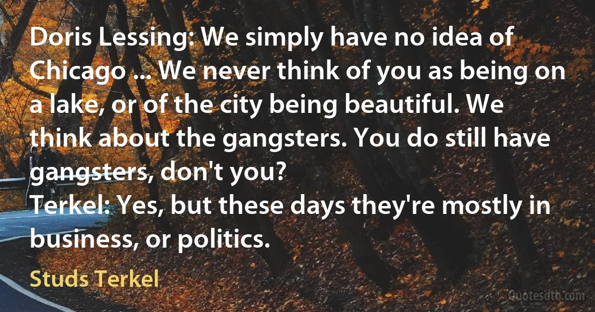 Doris Lessing: We simply have no idea of Chicago ... We never think of you as being on a lake, or of the city being beautiful. We think about the gangsters. You do still have gangsters, don't you?
Terkel: Yes, but these days they're mostly in business, or politics. (Studs Terkel)