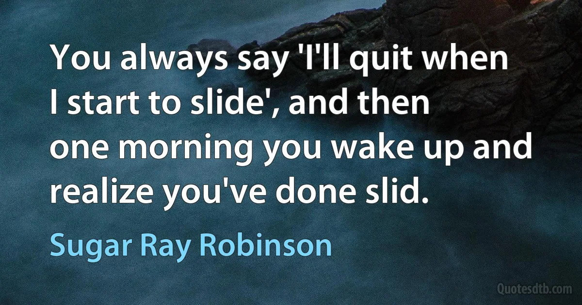 You always say 'I'll quit when I start to slide', and then one morning you wake up and realize you've done slid. (Sugar Ray Robinson)