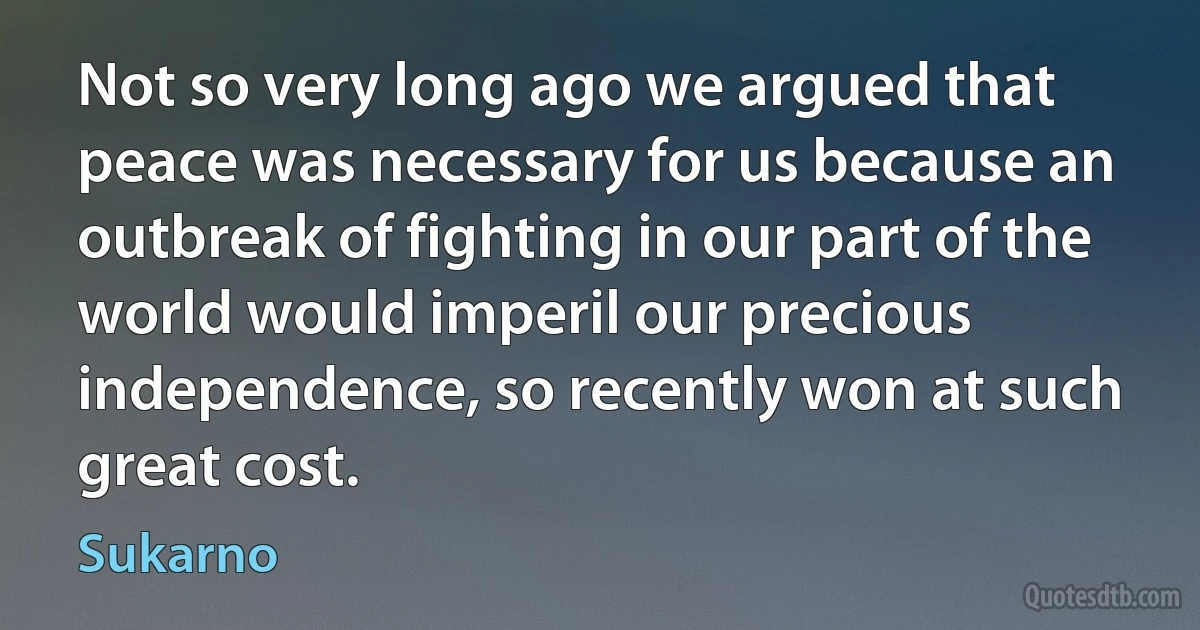 Not so very long ago we argued that peace was necessary for us because an outbreak of fighting in our part of the world would imperil our precious independence, so recently won at such great cost. (Sukarno)