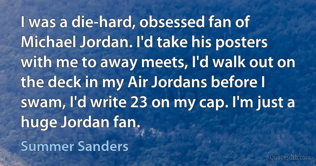 I was a die-hard, obsessed fan of Michael Jordan. I'd take his posters with me to away meets, I'd walk out on the deck in my Air Jordans before I swam, I'd write 23 on my cap. I'm just a huge Jordan fan. (Summer Sanders)