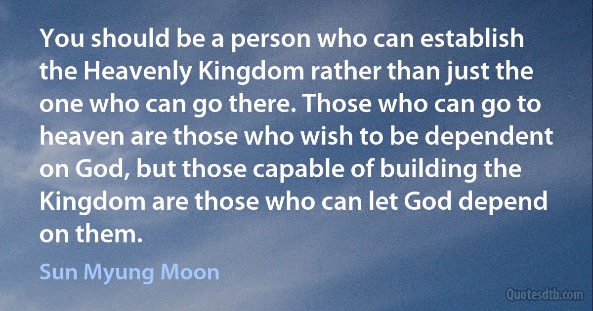 You should be a person who can establish the Heavenly Kingdom rather than just the one who can go there. Those who can go to heaven are those who wish to be dependent on God, but those capable of building the Kingdom are those who can let God depend on them. (Sun Myung Moon)