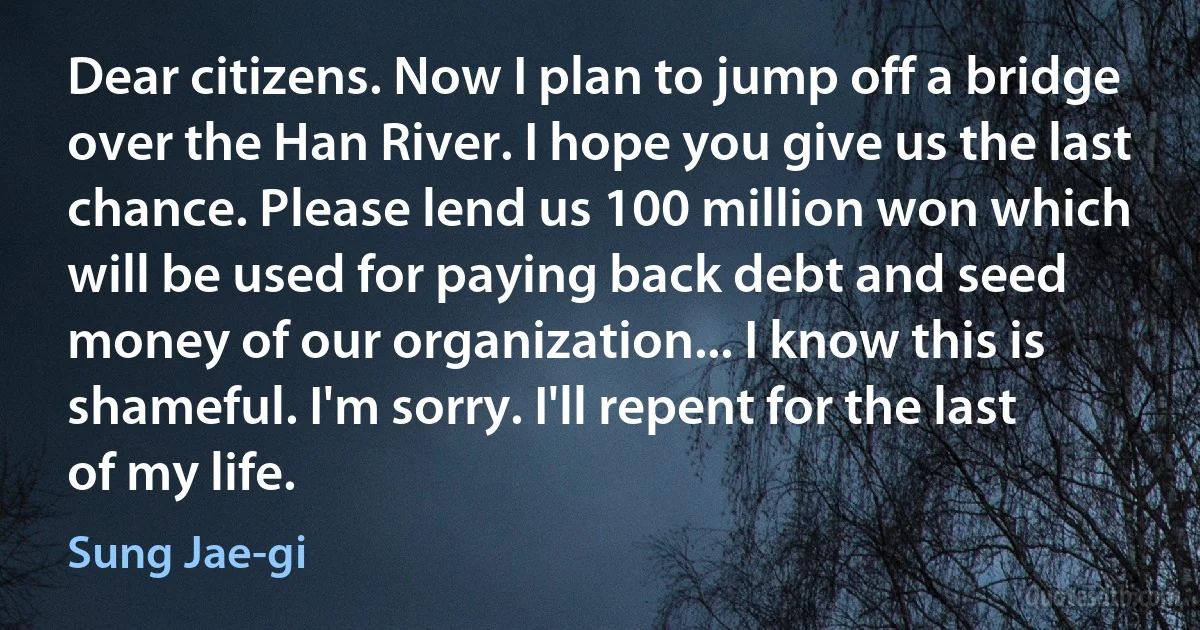 Dear citizens. Now I plan to jump off a bridge over the Han River. I hope you give us the last chance. Please lend us 100 million won which will be used for paying back debt and seed money of our organization... I know this is shameful. I'm sorry. I'll repent for the last of my life. (Sung Jae-gi)