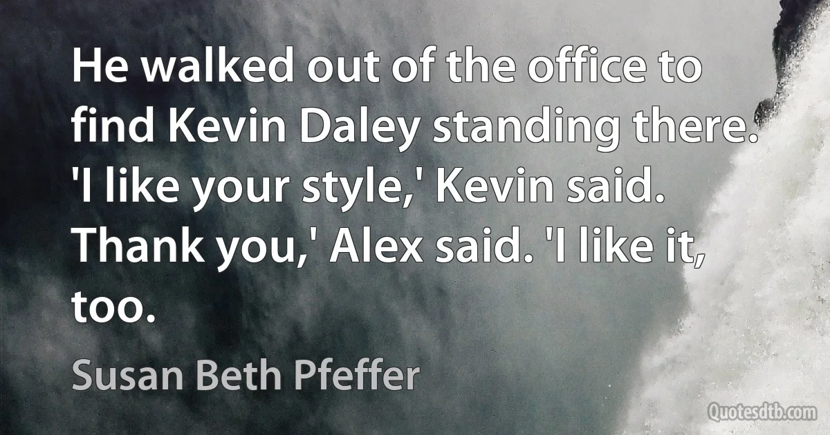 He walked out of the office to find Kevin Daley standing there. 'I like your style,' Kevin said.
Thank you,' Alex said. 'I like it, too. (Susan Beth Pfeffer)