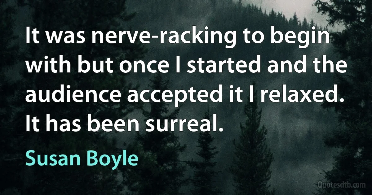 It was nerve-racking to begin with but once I started and the audience accepted it I relaxed. It has been surreal. (Susan Boyle)