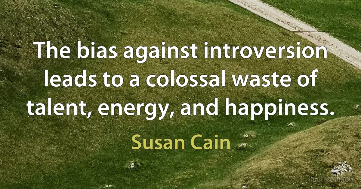 The bias against introversion leads to a colossal waste of talent, energy, and happiness. (Susan Cain)