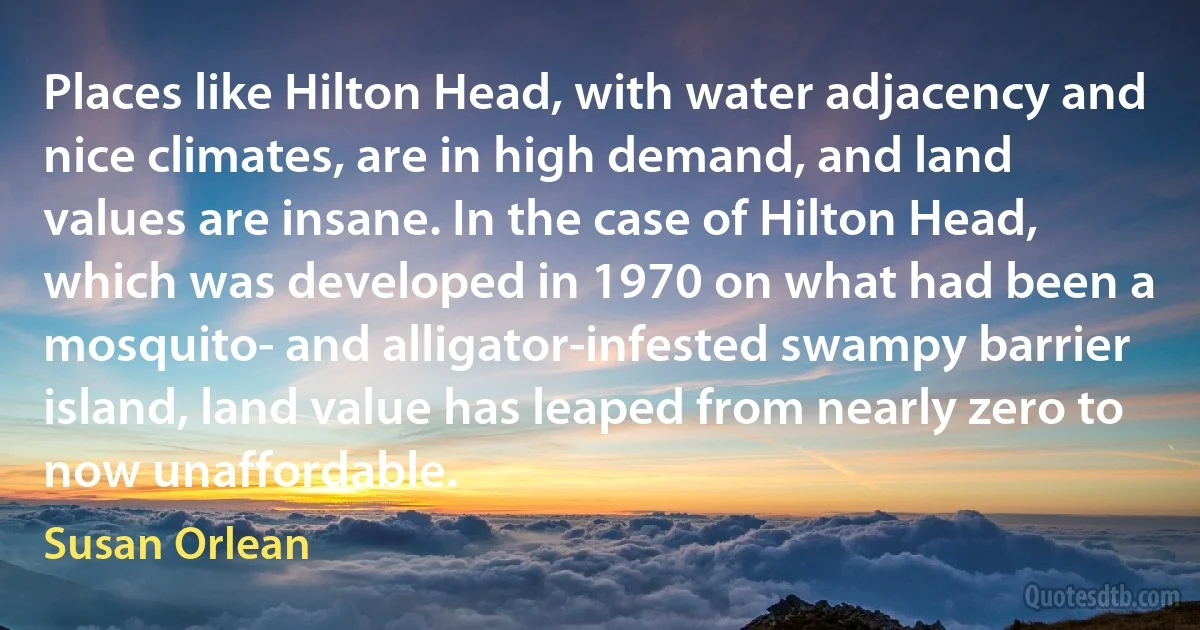 Places like Hilton Head, with water adjacency and nice climates, are in high demand, and land values are insane. In the case of Hilton Head, which was developed in 1970 on what had been a mosquito- and alligator-infested swampy barrier island, land value has leaped from nearly zero to now unaffordable. (Susan Orlean)