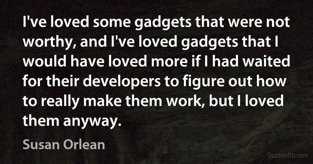 I've loved some gadgets that were not worthy, and I've loved gadgets that I would have loved more if I had waited for their developers to figure out how to really make them work, but I loved them anyway. (Susan Orlean)