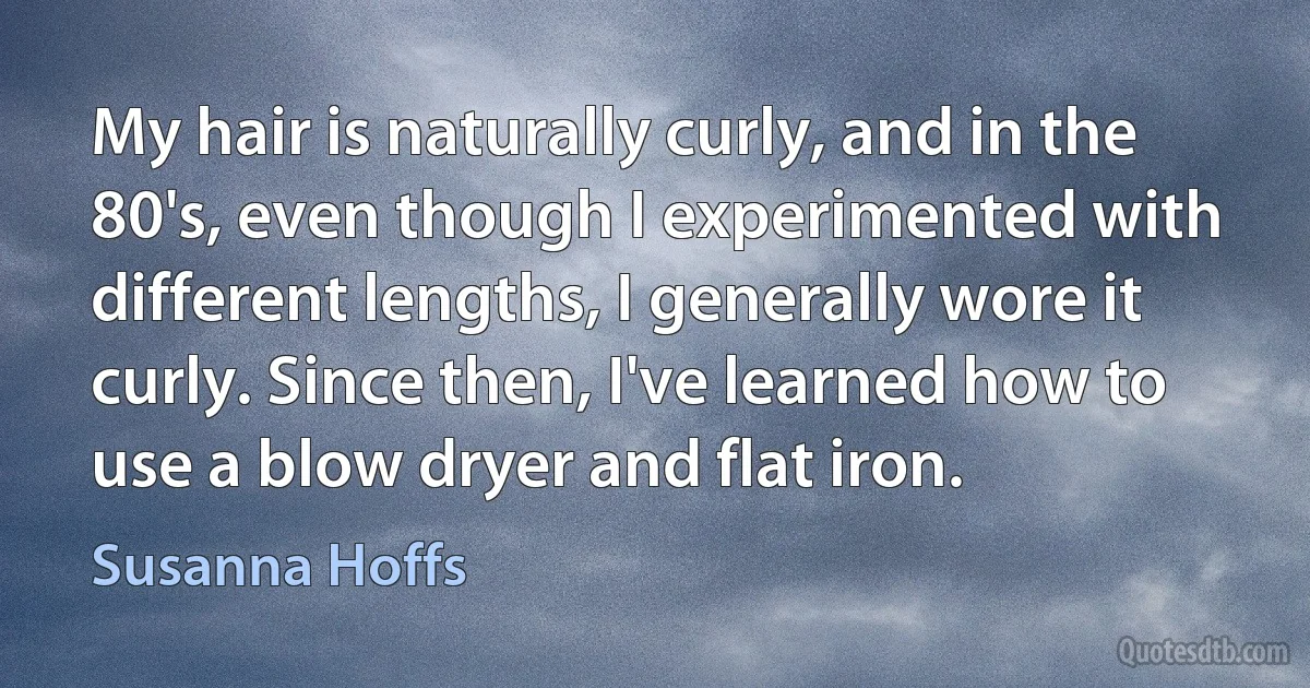 My hair is naturally curly, and in the 80's, even though I experimented with different lengths, I generally wore it curly. Since then, I've learned how to use a blow dryer and flat iron. (Susanna Hoffs)