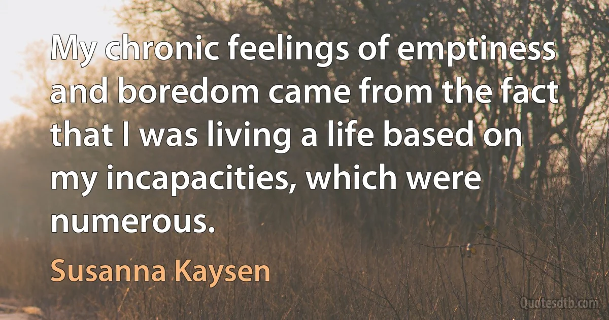 My chronic feelings of emptiness and boredom came from the fact that I was living a life based on my incapacities, which were numerous. (Susanna Kaysen)