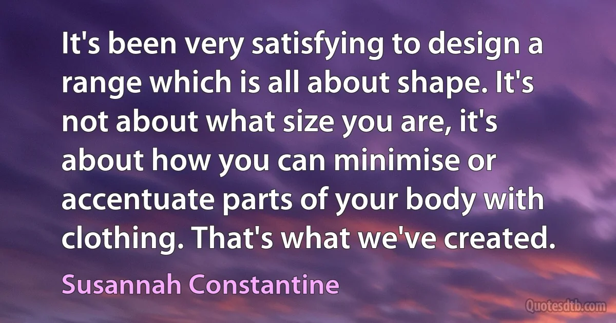 It's been very satisfying to design a range which is all about shape. It's not about what size you are, it's about how you can minimise or accentuate parts of your body with clothing. That's what we've created. (Susannah Constantine)