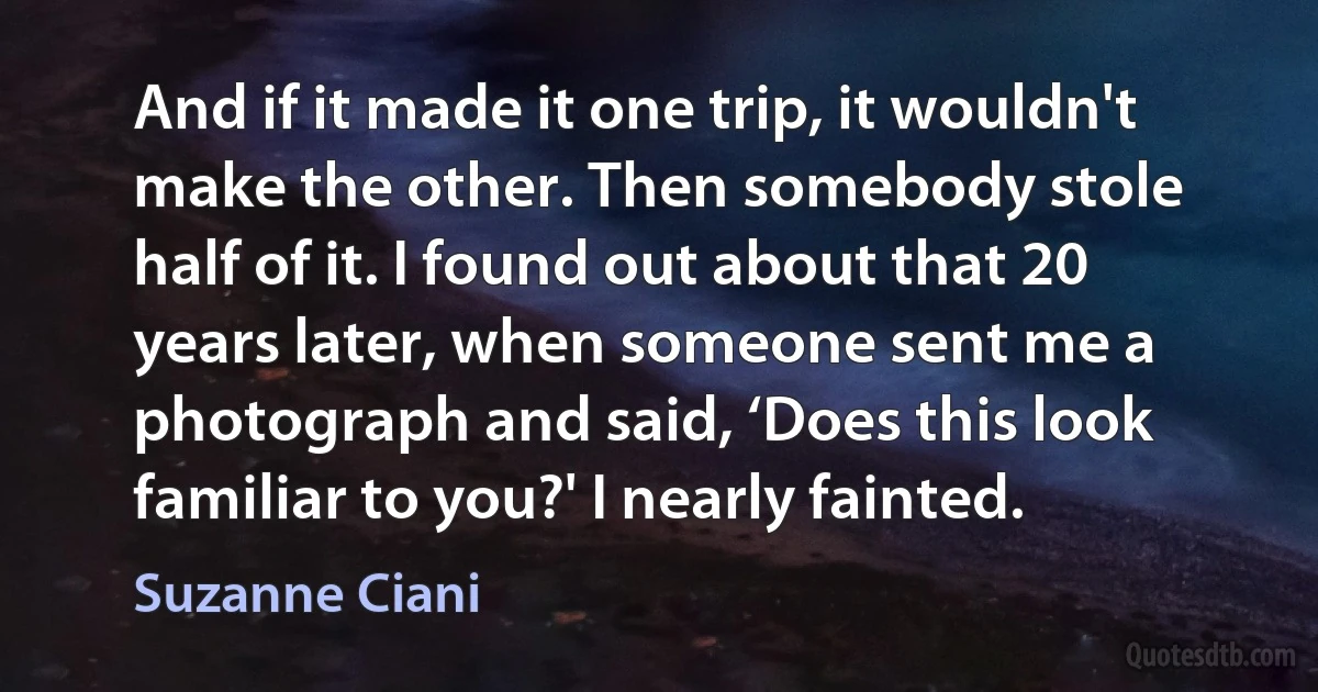 And if it made it one trip, it wouldn't make the other. Then somebody stole half of it. I found out about that 20 years later, when someone sent me a photograph and said, ‘Does this look familiar to you?' I nearly fainted. (Suzanne Ciani)