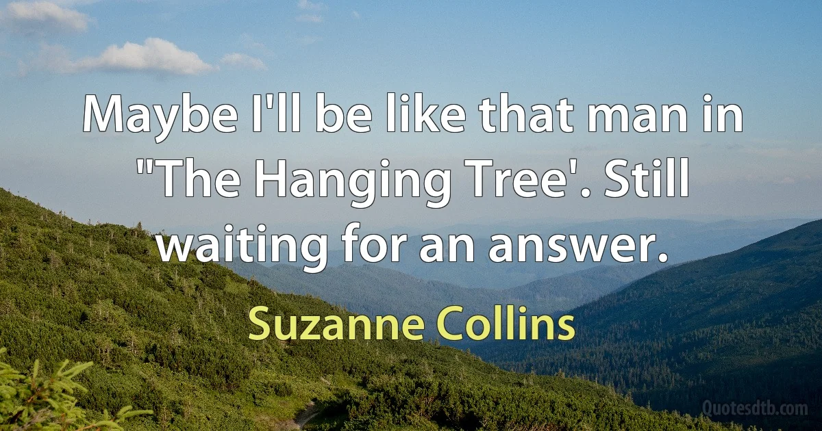 Maybe I'll be like that man in "The Hanging Tree'. Still waiting for an answer. (Suzanne Collins)