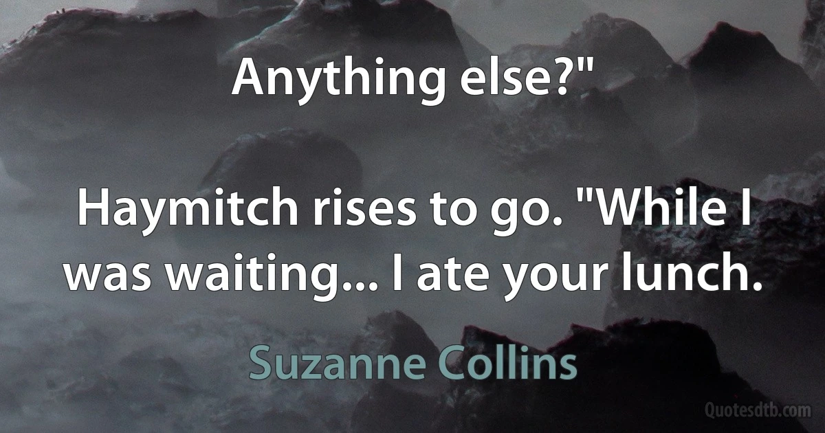 Anything else?"

Haymitch rises to go. "While I was waiting... I ate your lunch. (Suzanne Collins)