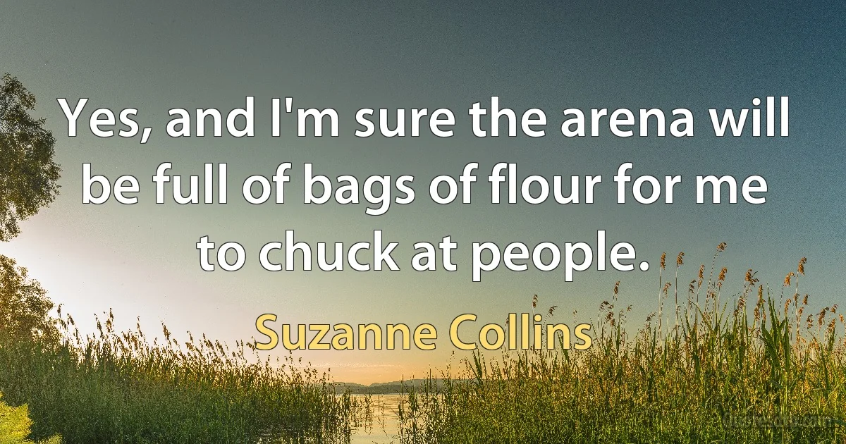 Yes, and I'm sure the arena will be full of bags of flour for me to chuck at people. (Suzanne Collins)