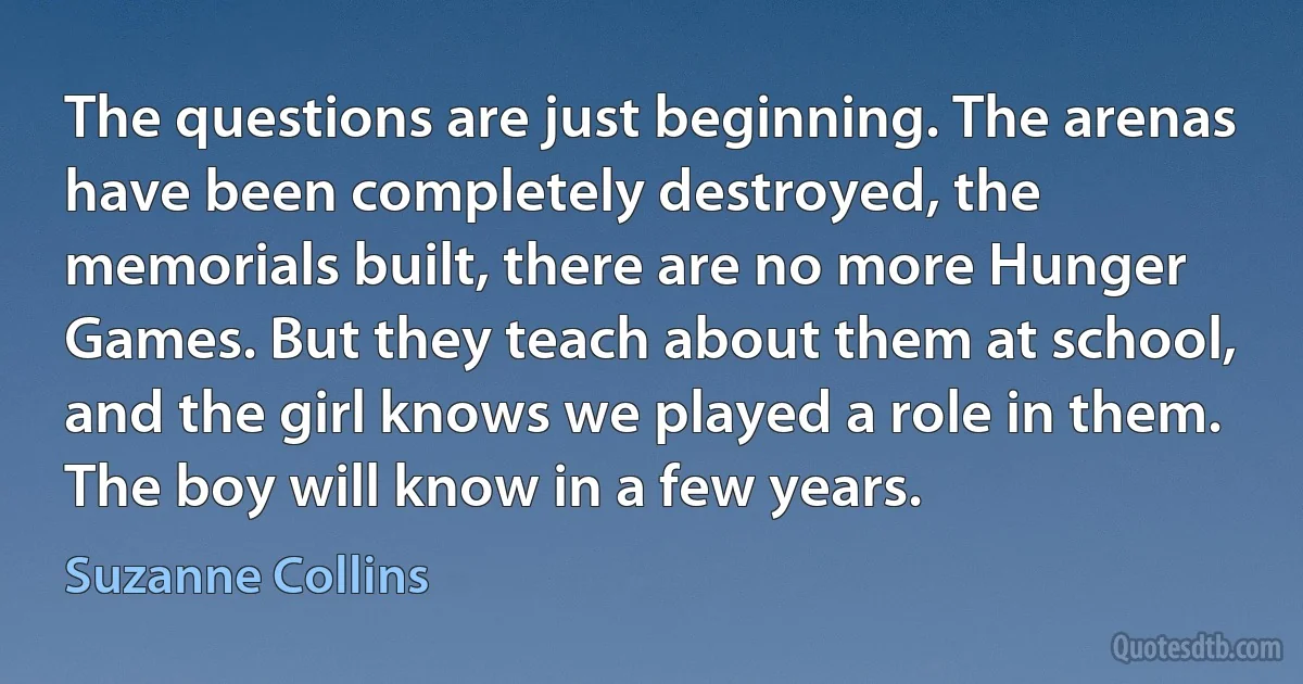 The questions are just beginning. The arenas have been completely destroyed, the memorials built, there are no more Hunger Games. But they teach about them at school, and the girl knows we played a role in them. The boy will know in a few years. (Suzanne Collins)