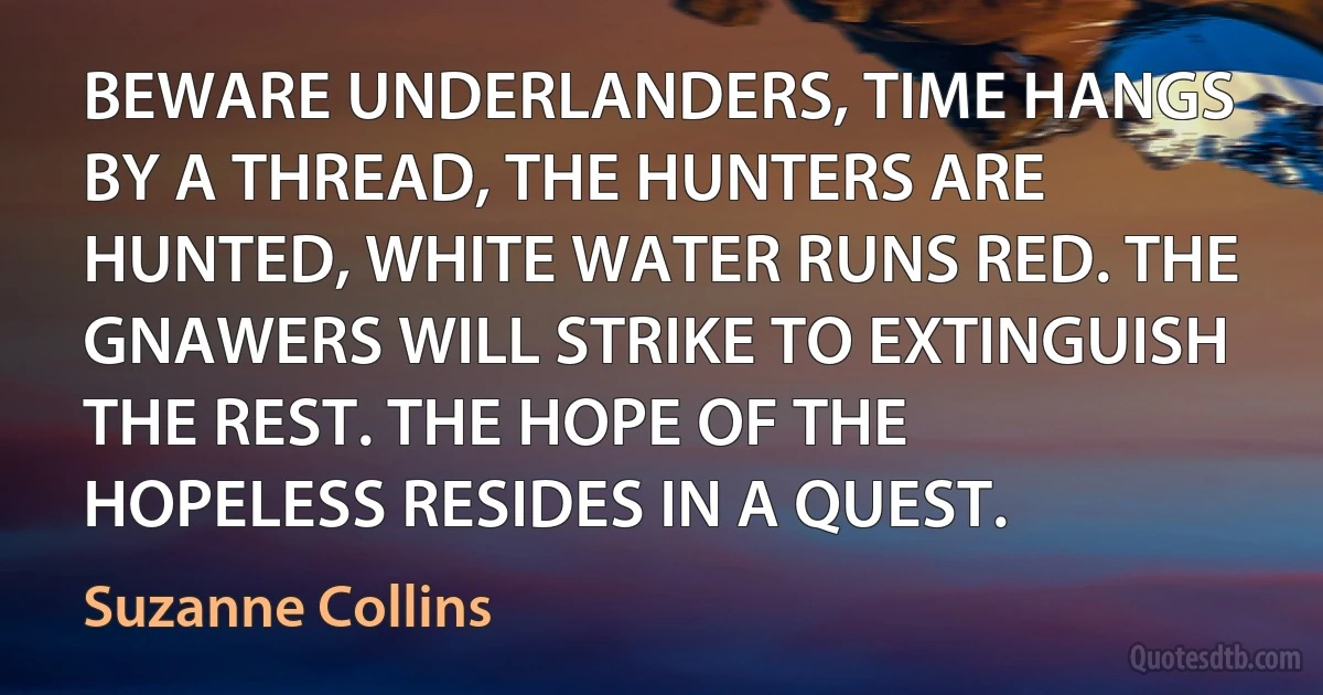 BEWARE UNDERLANDERS, TIME HANGS BY A THREAD, THE HUNTERS ARE HUNTED, WHITE WATER RUNS RED. THE GNAWERS WILL STRIKE TO EXTINGUISH THE REST. THE HOPE OF THE HOPELESS RESIDES IN A QUEST. (Suzanne Collins)