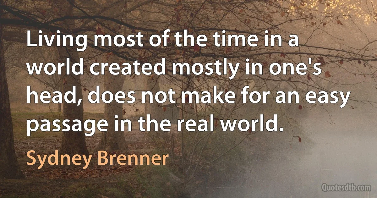 Living most of the time in a world created mostly in one's head, does not make for an easy passage in the real world. (Sydney Brenner)