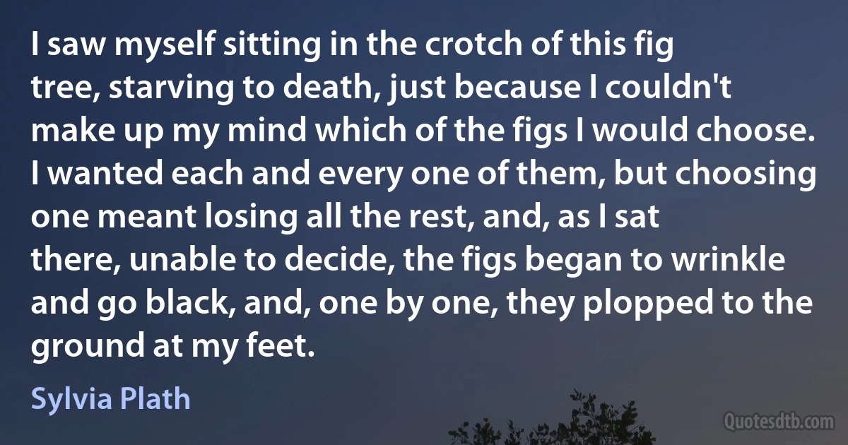 I saw myself sitting in the crotch of this fig tree, starving to death, just because I couldn't make up my mind which of the figs I would choose. I wanted each and every one of them, but choosing one meant losing all the rest, and, as I sat there, unable to decide, the figs began to wrinkle and go black, and, one by one, they plopped to the ground at my feet. (Sylvia Plath)